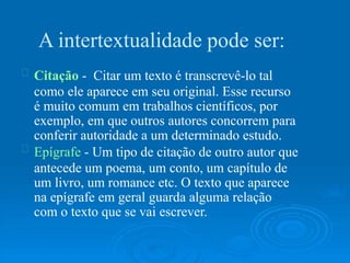 A intertextualidade pode ser:
Citação - Citar um texto é transcrevê-lo tal
como ele aparece em seu original. Esse recurso
é muito comum em trabalhos científicos, por
exemplo, em que outros autores concorrem para
conferir autoridade a um determinado estudo.
Epígrafe - Um tipo de citação de outro autor que
antecede um poema, um conto, um capítulo de
um livro, um romance etc. O texto que aparece
na epígrafe em geral guarda alguma relação
com o texto que se vai escrever.
 