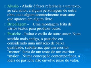 Alusão - Aludir é fazer referência a um texto,
ao seu autor, a algum personagem de outra
obra, ou a algum acontecimento marcante
que aparece em algum livro.
Bricolagem - Uma montagem feita de
vários textos para produzir outro.
Pastiche - Imitar o estilo de outro autor. Num
sentido mais antigo, o pastiche era
considerado uma imitação de baixa
qualidade, subalterna, que um escritor
“menor” fazia de um texto de um escritor
“maior”. Numa concepção contemporânea, a
ideia de pastiche não envolve juízo de valor.
 