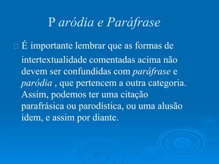É
P aródia e Paráfrase
importante lembrar que as formas de
intertextualidade comentadas acima não
devem ser confundidas com paráfrase e
paródia , que pertencem a outra categoria.
Assim, podemos ter uma citação
parafrásica ou parodística, ou uma alusão
idem, e assim por diante.
 