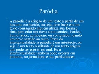 Paródia
A paródia é a criação de um texto a partir de um
bastante conhecido, ou seja, com base em um
texto consagrado alguém utiliza sua forma e
rima para criar um novo texto cômico, irônico,
humorístico, zombeteiro ou contestador, dando
um novo sentido ao texto. Parte da
intertextualidade, a paródia é um intertexto, ou
seja, é um texto resultante de um texto origem
que pode ser escrito ou oral. Essa
intertextualidade também pode ocorrer em
pinturas, no jornalismo e nas publicidades.
 