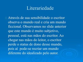 Literariedade
Através de sua sensibilidade o escritor
observa o mundo real e cria um mundo
ficcional. Observamos no slide anterior
que este mundo é muito subjetivo,
pessoal, está nas mãos do escritor. Ao
chegar nas mãos do leitor, o escritor
perde o status de dono desse mundo,
pois aí pode-se recriar um mundo
diferente do idealizado pelo autor.
 