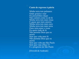 Canto de regresso à pátria
Minha terra tem palmares
Onde gorjeia o mar
Os passarinhos daqui
Não cantam como os de lá
Minha terra tem mais rosas
E quase que mais amores
Minha terra tem mais ouro
Minha terra tem mais terra
Ouro terra amor e rosas
Eu quero tudo de lá
Não permita Deus que eu
morra
Sem que volte para lá
Não permita Deus que eu
morra
Sem que volte pra São Paulo
Sem que veja a Rua 15
E o progresso de São Paulo
[Oswald de Andrade]
 