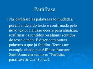 Na
Paráfrase
paráfrase as palavras são mudadas,
porém a ideia do texto é confirmada pelo
novo texto, a alusão ocorre para atualizar,
reafirmar os sentidos ou alguns sentidos
do texto citado. É dizer com outras
palavras o que já foi dito. Temos um
exemplo citado por Affonso Romano
Sant’Anna em seu livro “Paródia,
paráfrase & Cia” (p. 23):
 