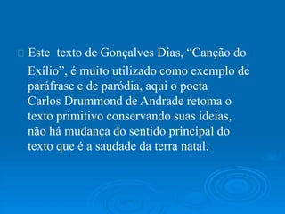 Este texto de Gonçalves Dias, “Canção do
Exílio”, é muito utilizado como exemplo de
paráfrase e de paródia, aqui o poeta
Carlos Drummond de Andrade retoma o
texto primitivo conservando suas ideias,
não há mudança do sentido principal do
texto que é a saudade da terra natal.
 