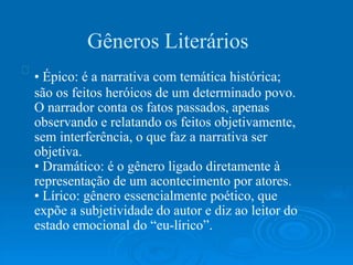 Gêneros Literários
• Épico: é a narrativa com temática histórica;
são os feitos heróicos de um determinado povo.
O narrador conta os fatos passados, apenas
observando e relatando os feitos objetivamente,
sem interferência, o que faz a narrativa ser
objetiva.
• Dramático: é o gênero ligado diretamente à
representação de um acontecimento por atores.
• Lírico: gênero essencialmente poético, que
expõe a subjetividade do autor e diz ao leitor do
estado emocional do “eu-lírico”.
 