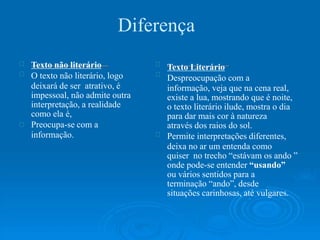 Diferença
Texto não literário
O texto não literário, logo
deixará de ser atrativo, é
impessoal, não admite outra
interpretação, a realidade
como ela é,
Preocupa-se com a
informação.
Texto Literário
Despreocupação com a
informação, veja que na cena real,
existe a lua, mostrando que é noite,
o texto literário ilude, mostra o dia
para dar mais cor à natureza
através dos raios do sol.
Permite interpretações diferentes,
deixa no ar um entenda como
quiser no trecho “estávam os ando ”
onde pode-se entender “usando”
ou vários sentidos para a
terminação “ando”, desde
situações carinhosas, até vulgares.
 