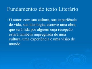 Fundamentos do texto Literário
O autor, com sua cultura, sua experiência
de vida, sua ideologia, escreve uma obra,
que será lida por alguém cuja recepção
estará também impregnada de uma
cultura, uma experiência e uma visão de
mundo
 