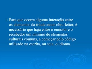 Para que ocorra alguma interação entre
os elementos da tríade autor-obra-leitor, é
necessário que haja entre o emissor e o
recebedor um mínimo de elementos
culturais comuns, a começar pelo código
utilizado na escrita, ou seja, o idioma.
 