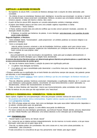 CAPÍTULO I - A ASCENSÃO DO INGLÊS
• Na Inglaterra do século XVIII, o conceito de literatura abrangia todo o conjunto de obras valorizadas pela
sociedade;
• Os critérios do que se considerava literatura eram ideológicos: os escritos que encerravam os valores e “gostos”
de uma determinada classe social eram considerados literatura, ao passo que uma balada cantada nas ruas, um
romance popular, e talvez até mesmo o drama, não o eram;
• A partir do final do século XVIII desponta um conceito radicalmente contrário à ideologia anterior;
• A própria obra literária passa a ser vista como uma unidade orgânica espontânea e criativa
 Romantismo – Teoria Estética
• A Teoria estética encerra toda uma série de conflitos que na vida comum parecem insolúveis, possíveis de
resolução através da poesia.
• A literatura, no sentido que herdamos da palavra, é uma ideologia: está relacionada com questões de poder
social e visão ideológica.
Segundo Eagleton, a literatura:
• Como atividade liberal, “humanizadora”, podia proporcionar um antídoto poderoso ao excesso religioso e ao
extremismo ideológico.
• Como a concepção atual
trata de valores humanos universais e não de trivialidades históricas, poderia servir para colocar numa
perspectiva cósmica as pequenas exigências dos trabalhadores por condições decentes de vida ou por um
maior controle de suas próprias vidas
• Como a religião
atua principalmente por meio da emoção e da experiência, razão pela qual se adapta admiravelmente à
realização da tarefa ideológica que a religião havia abandonado.
A maioria das teorias literáriascoloca um determinado gênero literário em primeiro plano e, a partir dele, faz
os seus pronunciamentos de caráter geral.
• No caso da moderna teoria literária, a adoção da poesia tem significação particular
 é o gênero mais desligado da história;
 é um gênero em que a sensibilidade pode desenvolver a sua forma mais pura, menos impregnada pelo
aspecto material;
= Empson acredita que os significados de um texto literário de certa forma sempre são casuais, não podendo jamais
ser reduzidos a uma interpretação final.
Em síntese, Terry Eagleton evidencia neste capítulo a diferença que faz uma abordagem da literatura marcada por
uma visão histórica.
• Para ele, diferentes períodos históricos construíram interpretações e significados diferentes de “[...] acordo com
seus interesses e preocupações próprios, encontrando em seus textos elementos a serem valorizados ou
desvalorizados, embora não necessariamente os mesmos.
• Todas as obras literárias são “reescritas”, mesmo que inconscientemente, pelas sociedades onde circulam.
 Não há releitura de uma obra que não seja também uma “reescritura”.
CAPÍTULO II - FENOMENOLOGIA, HERMENÊUTICA, TEORIA DA RECEPÇÃO
Neste capítulo, Eagleton faz uma apresentação crítica das principais correntes teóricas de nosso século.
• No pluralismo da produção teórica contemporânea, Eagleton valoriza aquelas que abordam a crítica literária
numa perspectiva marxista.
• Em 1918 a Europa estava em ruínas, bem como as ideologias das quais essa ordem habitualmente dependera e
os valores culturais pelos quais era governada.
• É um período de profunda agitação, e a arte refletia essa perda de referências.
• Foi nesse contexto de crise ideológica generalizada, que Edmund Husserl, filósofo alemão, procurou desenvolver
um novo método filosófico que oferecesse uma certeza absoluta a uma civilização que se desintegrava.
FENOMENOLOGIA
• Husserl rejeita o que chamou de “atitude natural”
 a crença de que os objetos existiam independentemente de nós mesmos no mundo exterior, e de que nossa
informação sobre eles era em geral digna de fé.
• Para ele, os objetos podem ser considerados não como coisas em si, mas como coisas postuladas, ou
“pretendidas”, pela consciência.
 toda consciência é a consciência de que meu pensamento está “voltado para algum objeto”
 