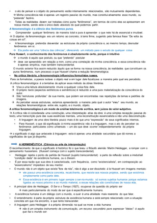 • o ato de pensar e o objeto do pensamento estão internamente relacionados, são mutuamente dependentes.
 Minha consciência não é apenas um registro passivo do mundo, mas constitui ativamente esse mundo, ou
“pretende” fazê-lo.
• Todas as realidades devem ser tratadas como puros “fenômenos”, em termos de como eles se apresentam em
nossa mente, sendo este o único dado absoluto do qual podemos partir.
A fenomenologia é a ciência dos fenômenos puros.
• Compreender qualquer fenômeno de maneira total e pura é apreender o que nele há de essencial e imutável.
 O objetivo da fenomenologia era um retorno ao concreto, à terra firme, sugerido pela famosa frase “De volta às
coisas em si!”.
• A fenomenologia pretendia desvendar as estruturas da própria consciência e, ao mesmo tempo, desnudar
fenômenos em si.
 Ela podia ser uma “ciência das ciências”, oferecendo um método para o estudo de qualquer coisa
Para Husserl, o conhecimento dos fenômenos é absolutamente certo, porque é intuitivo
 o mundo é aquilo que postulo, ou que “pretendo” postular
 deve ser apreendido em relação a mim, como uma correlação de minha consciência, e essa consciência não
é apenas empírica, mas também transcendental.
O mundo exterior fica assim reduzido àquilo que se forma na nossa consciência, às realidades que constituem os
puros fenômenos, num processo a que Husserl chama a redução fenomenológica.
• Na crítica literária, a fenomenologia influenciou formalistas russos.
Para os formalistas, a poesia isolava o objeto real e em lugar dele focalizava a maneira pela qual era percebido.
A crítica fenomenológica é a tentativa de aplicar esse método às obras literárias
 Visa a uma leitura absolutamente imune a qualquer coisa fora dele.
 O próprio texto (aspectos estilísticos e semânticos) é reduzido a uma pura materialização da consciência do
autor.
 São “estruturas profundas” de sua mente, que podem ser encontradas nas repetições de temas e padrões de
imagens.
 Ao perceber essas estruturas, estamos apreendendo a maneira pela qual o autor “viveu” seu mundo, as
relações fenomenológicas entre ele, sujeito, e o mundo, objeto.
A crítica fenomenológica é um modo de análise totalmente acrítica, sem juízos de valor subjetivo.
 A crítica não é considerada uma construção, uma interpretação ativa da obra: é uma simples recepção passiva do
texto, uma transcrição pura das suas essências mentais, uma reconstituição essencialista e não uma desconstrução.
• A linguagem de uma obra literária pouco mais é do que uma “expressão” de seus significados internos.
• Para Husserl, o que dá significação à minha experiência não é a linguagem, mas o ato de perceber os
fenômenos particulares como universais – um ato que deve ocorrer independentemente da própria
linguagem.
 o significado é algo que antecede à linguagem: esta é apenas uma atividade secundária que dá nomes a
significados de que já disponho.
A HERMENÊUTICA (Ciência ou arte da interpretação)
O reconhecimento de que o significado é histórico foi o que levou o filósofo alemão Martin Heidegger, a romper com o
pensamento husseriano. (Husserl começa com o sujeito transcendental).
• Heidegger rejeita o ponto de partida de Husserl (sujeito transcendental) e parte da reflexão sobre a irredutível
“condição dada” da existência humana, ou o Dasein.
• É por essa razão que sua obra é caracterizada, com frequência, como “existencialista”, em contraposição ao
“essencialismo” impiedoso de seu mentor.
• O mundo não é um objeto que existe “fora de nós”, não é algo a ser dissolvido à la Husserl em imagens mentais:
 ele possui uma existência concreta, recalcitrante, que resiste aos nossos projetos, sendo que existimos
simplesmente como parte dele.
 Essa existência é em primeiro lugar sempre o ser-no-mundo: só somos sujeitos humanos porque estamos
ligados ao nosso próximo e ao mundo material, e essas relações são constitutivas de nossa vida,
• A principal obra de Heidegger, O Ser e o Tempo (1927), ocupa-se da questão do próprio ser
 mais particularmente do modo de ser que é especificamente humano.
• A existência humana é um diálogo com o mundo, e ouvir é uma atividade mais reverente do que falar.
• O entendimento é parte da própria estrutura da existência humana e está sempre relacionado com a situação
concreta em que me encontro, e que tento transcender.
• A linguagem para Heidegger é a própria dimensão na qual se move a vida humana
 não é um simples instrumento de comunicação, um recurso secundário para expressar “ideias”: é aquilo
que faz o mundo ser.
 