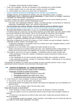 • A linguagem sempre preexiste ao sujeito individual.
• A arte, como a linguagem, não deve ser considerada como a expressão de um sujeito individual:
 o sujeito é apenas o local, ou o meio, pelo qual a verdade do mundo se manifesta
 e é essa verdade que o leitor de um poema deve ouvir atentamente.
• O ponto central do pensamento de Heidegger não é o indivíduo, mas o próprio Ser.
• Heidegger descreve seu empreendimento filosófico como uma “hermenêutica do Ser”: e a palavra
“hermenêutica” significa a ciência ou a arte da interpretação. O modelo filosófico de Heidegger é geralmente
considerado uma “fenomenologia hermenêutica”.
E. D. Hirsch Jr afirma que o fato de o significado de uma obra ser idêntico ao que o autor entendeu por ela no
momento de escrever, não implica uma única interpretação do texto.
– Pode haver várias interpretações diferentes e válidas, mas todas elas devem se situar dentro do “sistema de
expectativas e probabilidades típicas”, que o sentido do autor permitir.
• Uma obra literária pode “significar” diferentes coisas para diferentes pessoas em diferentes épocas.
 As significações variam ao longo da história, ao passo que os sentidos permanecem constantes.
• Os autores dão sentidos às suas obras, ao passo que os leitores lhes atribuem significações.
 O sentido é algo que o autor quer; é um ato mental, espiritual, que é então “fixado” para todo o sempre através
de uma série particular de sinais materiais. Trata-se de uma questão de consciência e não de palavras.
• Para Hirsch, o crítico deve buscar reconstruir o que ele chama de “gênero intrínseco” de um texto
 reconstituir a “provável” intenção do autor, as convenções gerais e as maneiras de ver que poderiam ter
governado os significados pretendidos pelo autor no momento de escrever.
• Para Hirsch, a intenção de um autor é em si mesma, um “texto” complexo, que pode ser debatido, traduzido e
interpretado de várias maneiras, como qualquer outro.
– O significado da linguagem é uma questão social: há um sentido real no qual a linguagem pertence à minha
sociedade antes de pertencer a mim.
• O significado de uma obra literária não se esgota nunca pelas intenções do seu autor
– quando a obra passa de um contexto histórico para outro, novos significados podem ser dela extraídos, e é
provável que eles nunca tenham sido imaginados pelo seu autor ou pelo público contemporâneo dele.
• Para Gadamer, que foi aluno de Husserl e Heidegger, a instabilidade é parte do caráter da própria obra.
Toda interpretação é situacional, modelada e limitada pelos critérios historicamente relativos de uma
determinada cultura.
 Toda interpretação de uma obra do passado consiste num diálogo entre o passado e o presente.
 Todo entendimento é produtivo, é sempre um “entendimento diferente”, a realização de um novo potencial
do texto, uma visão diferente dele.
A hermenêutica de Gadamer vê a história como um diálogo vivo entre o passado, presente e futuro, e busca
pacientemente eliminar obstáculos a essa interminável comunicação mútua.
“ESTÉTICA DA RECEPÇÃO” OU “TEORIA DA RECEPÇÃO”.
A teoria da recepção examina o papel do leitor na literatura
• Periodização da história da moderna teoria literária:
1. Preocupação com o autor (romantismo e século XIX);
2. Preocupação exclusiva com o texto (Nova Crítica);
3. Transferência de foco para o leitor, nos últimos anos.
 O leitor sempre foi o menos privilegiado nos estudos de teoria literária
 Fato estranho, já que sem ele não haveria textos literários.
 Os textos não existem nas prateleiras das estantes: são processos de significação que só se materializam na
prática da leitura.
 Para que a literatura aconteça, o leitor é tão vital quanto o autor.
O que está em pauta, no ato da leitura?
 O leitor estabelece conexões implícitas, preenche lacunas, faz deduções e comprova suposições
 tudo isso significa o uso de um conhecimento tácito do mundo em geral e das convenções literárias em
particular.
 O texto, em si, não passa de uma série de “dicas” para o leitor, convites para que ele dê sentido a um
trecho de linguagem.
 Na terminologia da teoria da recepção, o leitor “concretiza” a obra literária, que em si mesma não passa de
uma cadeia de marcas negras organizadas numa página.
 