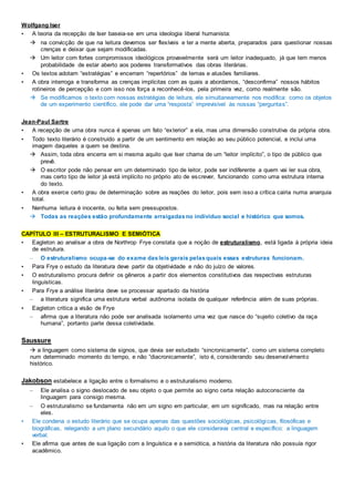 Wolfgang Iser
• A teoria da recepção de Iser baseia-se em uma ideologia liberal humanista:
 na convicção de que na leitura devemos ser flexíveis e ter a mente aberta, preparados para questionar nossas
crenças e deixar que sejam modificadas.
 Um leitor com fortes compromissos ideológicos provavelmente será um leitor inadequado, já que tem menos
probabilidade de estar aberto aos poderes transformativos das obras literárias.
• Os textos adotam “estratégias” e encerram “repertórios” de temas e alusões familiares.
• A obra interroga e transforma as crenças implícitas com as quais a abordamos, “desconfirma” nossos hábitos
rotineiros de percepção e com isso nos força a reconhecê-los, pela primeira vez, como realmente são.
 Se modificamos o texto com nossas estratégias de leitura, ele simultaneamente nos modifica: como os objetos
de um experimento científico, ele pode dar uma “resposta” imprevisível às nossas “perguntas”.
Jean-Paul Sartre
• A recepção de uma obra nunca é apenas um fato “exterior” a ela, mas uma dimensão construtiva da própria obra.
• Todo texto literário é construído a partir de um sentimento em relação ao seu público potencial, e inclui uma
imagem daqueles a quem se destina.
 Assim, toda obra encerra em si mesma aquilo que Iser chama de um “leitor implícito”, o tipo de público que
prevê.
 O escritor pode não pensar em um determinado tipo de leitor, pode ser indiferente a quem vai ler sua obra,
mas certo tipo de leitor já está implícito no próprio ato de escrever, funcionando como uma estrutura interna
do texto.
• A obra exerce certo grau de determinação sobre as reações do leitor, pois sem isso a crítica cairia numa anarquia
total.
• Nenhuma leitura é inocente, ou feita sem pressupostos.
 Todas as reações estão profundamente arraigadasno indivíduo social e histórico que somos.
CAPÍTULO III – ESTRUTURALISMO E SEMIÓTICA
• Eagleton ao analisar a obra de Northrop Frye constata que a noção de estruturalismo, está ligada à própria ideia
de estrutura.
– O estruturalismo ocupa-se do exame dasleis gerais pelasquais essas estruturas funcionam.
• Para Frye o estudo da literatura deve partir da objetividade e não do juízo de valores.
• O estruturalismo procura definir os gêneros a partir dos elementos constitutivos das respectivas estruturas
linguísticas.
• Para Frye a análise literária deve se processar apartado da história
– a literatura significa uma estrutura verbal autônoma isolada de qualquer referência além de suas próprias.
• Eagleton critica a visão de Frye
– afirma que a literatura não pode ser analisada isolamento uma vez que nasce do “sujeito coletivo da raça
humana”, portanto parte dessa coletividade.
Saussure
 a linguagem como sistema de signos, que devia ser estudado “sincronicamente”, como um sistema completo
num determinado momento do tempo, e não “diacronicamente”, isto é, considerando seu desenvolvimento
histórico.
Jakobson estabelece a ligação entre o formalismo e o estruturalismo moderno.
– Ele analisa o signo deslocado de seu objeto o que permite ao signo certa relação autoconsciente da
linguagem para consigo mesma.
– O estruturalismo se fundamenta não em um signo em particular, em um significado, mas na relação entre
eles.
• Ele condena o estudo literário que se ocupa apenas das questões sociológicas, psicológicas, filosóficas e
biográficas, relegando a um plano secundário aquilo o que ele considerava central e específico: a linguagem
verbal.
• Ele afirma que antes de sua ligação com a linguística e a semiótica, a história da literatura não possuía rigor
acadêmico.
 