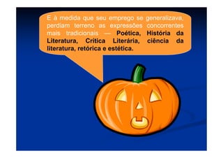 E à medida que seu emprego se generalizava,
perdiam terreno as expressões concorrentes
mais tradicionais — Poética, História da
Literatura, Crítica Literária, ciência da
literatura, retórica e estética.
 