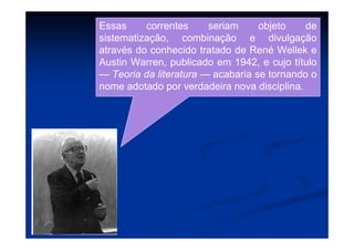 Essas correntes seriam objeto de
sistematização, combinação e divulgação
através do conhecido tratado de René Wellek e
Austin Warren, publicado em 1942, e cujo título
— Teoria da literatura — acabaria se tornando o
nome adotado por verdadeira nova disciplina.
 