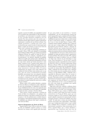 108
segundo os autores do trabalho, uma capacidade do animal
em: a) reconhecer que a apresentação no vídeo representava
um problema a ser solucionado; b) entender a intenção
do ator; c)escolher alternativas compatíveis com esta
intenção. Fica claro, portanto, para estes autores, que o
chimpanzé domina alguns aspectos cognitivos diretamente
relacionados à existência de uma Teoria da Mente. Este
trabalho pavimentou o caminho para vários outros
evolucionistas que a partir de então se interessaram pelo
debate a respeito da existência ou não de uma Teoria da
Mente entre os primatas não hominídeos.
Em um outro estudo de primatologia, conduzido por
Povinelli e Preuss (1995) com utilização de metodologia
desenvolvidaporGallup(1970)equeconsistiaemposicionar
chimpanzés defronte um espelho no intuito de observar,
em diferentes contextos e variações, a capacidade de auto-
reconhecimento e de utilização adequada da qualidade
reflexiva do espelho pelos primatas (para a identificação de
manchas coloridas colocadas pelos pesquisadores em locais
do corpo destes animais que fossem inacessíveis à visão
direta), constatou-se que os mesmos foram capazes de se
reconhecerem na imagem refletida pelo espelho, bem como
de se utilizarem do mesmo para a investigação de partes do
corpo inacessíveis à observação direta. Os autores
interpretaram tais achados como sendo indicativos da
existência da Teoria da Mente nestes animais, uma vez que
estes, para um correto reconhecimento da própria
identidade, necessitariam fazer uma adequada separação
“eu - não eu” e, assim fazendo, pressupõe-se que consigam
reconhecer a existência de uma outra individualidade/
consciência que não a própria e, portanto, estariam aptos
a reconhecer os estados mentais dos outros, isto é, a utilizar
a Teoria da Mente.
Whiten e Byrne (1991) também defendem a existência
da Teoria da Mente em chimpanzés, porém utilizando-se
de uma outra metodologia e se amparando na observação
dequeahabilidadedefazer-de-conta,comoregistradanestes
animais, corresponderia,emtermoscognitivos,àcapacidade
de leitura da mente e portanto à Teoria da Mente.
Vários autores, contudo, questionam a existência da
Teoria da Mente nos chimpanzés e em qualquer outro
primata não-humano. O que parece constituir um ponto de
consenso é o fato dos primatas menos evoluídos (macacos
dasAméricaseoutrosprimatasdepequenoporte)carecerem
de habilidades que pudessem fazer supor a existência de
uma Teoria da Mente.
Aspectos Ontogenéticos da Teoria da Mente
Segundo Baron-Cohen (1989), ao redor dos 18 meses
de vida esta habilidade cognitiva começa a se tornar
detectável nas crianças, como sugerido pela observação
de que nesta idade já está manifesta a “atenção
compartilhada”, um dos subcomponentes mentais que
seriam imprescindíveis para a existência da Teoria da Mente.
Já segundo Wimmer e Perner (1983), em crianças normais
ahabilidadederepresentararelaçãoentreosestadosmentais
de duas ou mais pessoas emerge e se sedimenta ao redor
dos 4 até os 6 anos de idade. Roazzi e Santana (1999),
estudando crianças brasileiras, defendem que é a partir dos
cinco anos que a criança adquire esta habilidade. Estas
discrepâncias provavelmente refletem a utilização de
diferentes métodos que estariam detectando facetas
cognitivas diversas da mesma Teoria da Mente que talvez
surjamemmomentosdiversosdodesenvolvimentoinfantil.
Na dependência do autor que se enfoca, diversas são as
habilidades na criança que parecem atestar o aparecimento
da Teoria da Mente. De acordo com Leslie (1987), algumas
habilidades que surgem na infância, como por exemplo
a de fingir num contexto de uma brincadeira ou jogo
(como numa brincadeira de “faz-de-conta”), parecem
emergir apenas quando a capacidade de teorizar à respeito
da mente dos outros já se encontra sedimentada. Já para
Wimmer e Penner (1983), um indicador da presença de
Teoria da Mente nas crianças seria sua capacidade de acerto
nas tarefas de crenças falsas. Para Bretherton e Beeghly
(1982), o indicador da Teoria da Mente seria a utilização
dos verbos mentais, tais como: acreditar, pensar, entender,
conhecer, etc. Para Wellman (1988), o indicador seria a
capacidade de diferenciar estados físicos de mentais (o
concreto que pode ser tocado e o abstrato que pode ser
pensado). Paira ainda a dúvida se tais habilidades resultam
diretamente do incremento cognitivo que foi patrocinado
pelo surgimento da Teoria da Mente ou se constituem
meros epifenômenos (se for o caso de admitirmos que
não existe uma relação de causalidade entre aquelas
habilidades e a Teoria da Mente).
Piaget talvez tenha sido o primeiro a endereçar, dentro
deumaperspectivamoderna,aquestãododesenvolvimento
da Teoria da Mente, de acordo com Guttenplan (1996).
Piaget (1929) afirmava que a criança se habilitava nesta
função (ou melhor, numa função que reunia as mesmas
características da Teoria da Mente, posto que este
constructo, surgido em 1978, é posterior a Piaget) apenas
quando adquiria competência na representação mental e
conseguia, portanto, se destacar da realidade a que estava
“colada” até então para se tornar uma mente, forjando
portanto uma divisão entre subjetividade e objetividade,
entre o que é verdade para minha mente e o que é verdade
para a realidade. Para se conquistar o controle sobre as
representações perceptivas acima mencionadas faz-se
mister, segundo Piaget, que a criança abandone o
egocentrismo (que caracteriza uma certa fase do
Leonardo Caixeta & Ricardo Nitrini
Psicologia: Reflexão e Crítica, 2002, 15(1), pp. 105-112
 