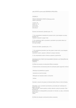 pela OFERTA quanto pela DEMANDA (PROCURA)
EXEMPLO:
PREÇO DEMANDA OFERTA Diferença entre
oferta e demanda
10 30 6 -24
20 24 12 - 12
30 18 18 0
40 12 24 12
50 6 30 24
Excesso de demanda: (pressão para ↑ P)
1. Os compradores incapazes de comprar tudo o que desejam ao preço
existente, se
dispõem e passam a pagar mais.
2. Os vendedores vêem a escassez e percebem que podem elevar os
preços sem queda
em suas vendas.
Excesso de oferta: (pressão para ↓ P) 1.
1. Os vendedores percebem que não podem vender tudo o que desejam,
seu estoque
aumenta e, assim, passam a oferecer a preços menores;
2. Os compradores notam a fartura e passam a pechinchar.
MUDANÇAS DO PONTO DE EQUILÍBRIO DEVIDO A ALTERAÇÕES NA
DEMANDA E
OFERTA.
A) Efeito do aumento na demanda (Oferta constante)
O deslocamento da demanda pode ter acontecido pelos seguintes motivos:
Mudança de preferência e gosto
Aumento do nível de renda
Redução nos impostos sobre o consume
outros
Exemplo: consumo de peixes na Semana Santa, flores no dia de finados,
Resultado: com o aumento da demanda, provocado por mudanças em
alguns dos seus
determinantes, ceteris paribus a oferta, elevará o preço do produto. Este
aumento do
preço decorre do desequilíbrio provocado no mercado, ou seja, a demanda
maior que a
oferta.
B) Efeito da redução na demanda (oferta constante)
 