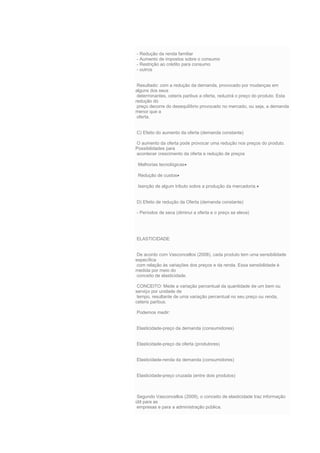 - Redução da renda familiar
- Aumento de impostos sobre o consumo
- Restrição ao crédito para consumo
- outros
Resultado: com a redução da demanda, provocado por mudanças em
alguns dos seus
determinantes, ceteris paribus a oferta, reduzirá o preço do produto. Esta
redução do
preço decorre do desequilíbrio provocado no mercado, ou seja, a demanda
menor que a
oferta.
C) Efeito do aumento da oferta (demanda constante)
O aumento da oferta pode provocar uma redução nos preços do produto.
Possibilidades para
acontecer crescimento da oferta e redução de preços
Melhorias tecnológicas
Redução de custos
Isenção de algum tributo sobre a produção da mercadoria.
D) Efeito de redução da Oferta (demanda constante)
- Períodos de seca (diminui a oferta e o preço se eleva)
ELASTICIDADE
De acordo com Vasconcellos (2008), cada produto tem uma sensibilidade
específica
com relação às variações dos preços e da renda. Essa sensibilidade é
medida por meio do
conceito de elasticidade.
CONCEITO: Mede a variação percentual da quantidade de um bem ou
serviço por unidade de
tempo, resultante de uma variação percentual no seu preço ou renda,
ceteris paribus.
Podemos medir:
Elasticidade-preço da demanda (consumidores)
Elasticidade-preço da oferta (produtores)
Elasticidade-renda da demanda (consumidores)
Elasticidade-preço cruzada (entre dois produtos)
Segundo Vasconcellos (2009), o conceito de elasticidade traz informação
útil para as
empresas e para a administração pública.
 