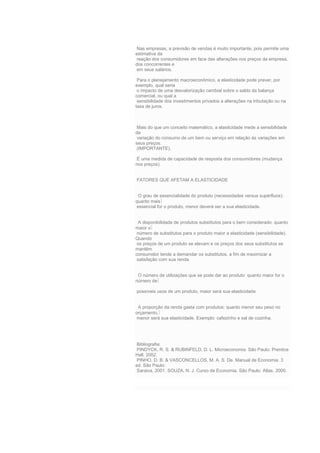 Nas empresas, a previsão de vendas é muito importante, pois permite uma
estimativa da
reação dos consumidores em face das alterações nos preços da empresa,
dos concorrentes e
em seus salários.
Para o planejamento macroeconômico, a elasticidade pode prever, por
exemplo, qual seria
o impacto de uma desvalorização cambial sobre o saldo da balança
comercial, ou qual a
sensibilidade dos investimentos privados a alterações na tributação ou na
taxa de juros.
Mais do que um conceito matemático, a elasticidade mede a sensibilidade
da
variação do consumo de um bem ou serviço em relação ás variações em
seus preços.
(IMPORTANTE).
É uma medida de capacidade de resposta dos consumidores (mudança
nos preços).
FATORES QUE AFETAM A ELASTICIDADE
O grau de essencialidade do produto (necessidades versus supérfluos):
quanto mais
essencial for o produto, menor deverá ser a sua elasticidade.
A disponibilidade de produtos substitutos para o bem considerado: quanto
maior o
número de substitutos para o produto maior a elasticidade (sensibilidade).
Quando
os preços de um produto se elevam e os preços dos seus substitutos se
mantêm
consumidor tende a demandar os substitutos, a fim de maximizar a
satisfação com sua renda.
O número de utilizações que se pode dar ao produto: quanto maior for o
número de
possíveis usos de um produto, maior será sua elasticidade.
A proporção da renda gasta com produtos: quanto menor seu peso no
orçamento,
menor será sua elasticidade. Exemplo: cafezinho e sal de cozinha.
Bibliografia:
PINDYCK, R. S. & RUBINFELD, D. L. Microeconomia. São Paulo: Prentice
Hall, 2002.
PINHO, D. B. & VASCONCELLOS, M. A. S. De. Manual de Economia. 3
ed. São Paulo:
Saraiva, 2001. SOUZA, N. J. Curso de Economia. São Paulo: Atlas, 2000.
 