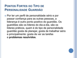 PONTOS FORTES DO TIPO DE 
PERSONALIDADE GUARDIÃO 
 Por ter um perfil de personalidade sério e por 
passar confiança para as outras pessoas, a 
liderança é outro ponto positivo do guardião. Os 
guardiões são os líderes do dia-a-dia, são os 
líderes práticos, quem é do tipo de personalidade 
guardião gosta de planejar, gosta de trabalhar sério 
e principalmente: gosta de ver as tarefas 
e problemas resolvidos. 
 