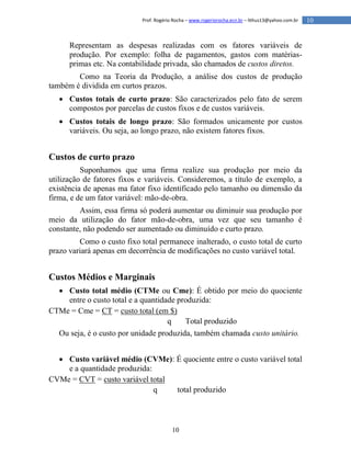 10
10Prof. Rogério Rocha – www.rogeriorocha.ecn.br – lithus13@yahoo.com.br
Representam as despesas realizadas com os fatores variáveis de
produção. Por exemplo: folha de pagamentos, gastos com matérias-
primas etc. Na contabilidade privada, são chamados de custos diretos.
Como na Teoria da Produção, a análise dos custos de produção
também é dividida em curtos prazos.
 Custos totais de curto prazo: São caracterizados pelo fato de serem
compostos por parcelas de custos fixos e de custos variáveis.
 Custos totais de longo prazo: São formados unicamente por custos
variáveis. Ou seja, ao longo prazo, não existem fatores fixos.
Custos de curto prazo
Suponhamos que uma firma realize sua produção por meio da
utilização de fatores fixos e variáveis. Consideremos, a título de exemplo, a
existência de apenas ma fator fixo identificado pelo tamanho ou dimensão da
firma, e de um fator variável: mão-de-obra.
Assim, essa firma só poderá aumentar ou diminuir sua produção por
meio da utilização do fator mão-de-obra, uma vez que seu tamanho é
constante, não podendo ser aumentado ou diminuído e curto prazo.
Como o custo fixo total permanece inalterado, o custo total de curto
prazo variará apenas em decorrência de modificações no custo variável total.
Custos Médios e Marginais
 Custo total médio (CTMe ou Cme): É obtido por meio do quociente
entre o custo total e a quantidade produzida:
CTMe = Cme = CT = custo total (em $)
q Total produzido
Ou seja, é o custo por unidade produzida, também chamada custo unitário.
 Custo variável médio (CVMe): É quociente entre o custo variável total
e a quantidade produzida:
CVMe = CVT = custo variável total
q total produzido
 