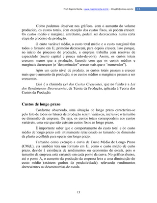 13
13Prof. Rogério Rocha – www.rogeriorocha.ecn.br – lithus13@yahoo.com.br
Como podemos observar nos gráficos, com o aumento do volume
produzido, os custos totais, com exceção dos custos fixos, só podem crescer.
Os custos médio e marginal, entretanto, podem ser decrescentes numa certa
etapa do processo de produção.
O custo variável médio, o custo total médio e o custo marginal têm
todos o formato em U, primeiro decrescem, para depois crescer. Isso porque,
no início do processo de produção, a empresa trabalha com reservas de
capacidade (muito capital e pouca mão-de-obra). Assim, os custos totais
crescem menos que a produção, fazendo com que os custos médios e
marginais decresçam (o “denominador” cresce mais que o “numerador”).
Após um certo nível de produto, os custos totais passam a crescer
mais que o aumento da produção, e os custos médios e marginais passam a ser
crescentes.
Essa é a chamada Lei dos Custos Crescentes, que no fundo é a Lei
dos Rendimentos Decrescentes, da Teoria da Produção, aplicada à Teoria dos
Custos da Produção.
Custos de longo prazo
Conforme observado, uma situação de longo prazo caracteriza-se
pelo fato de todos os fatores de produção serem variáveis, inclusive o tamanho
ou dimensão da empresa. Ou seja, os custos totais correspondem aos custos
variáveis, uma vez que não existem custos fixos ao longo prazo.
É importante saber que o comportamento do custo total e do custo
médio de longo prazo está intimamente relacionado ao tamanho ou dimensão
da planta escolhida para operar em longo prazo.
Tamanho como exemplo a curva de Custo Médio de Longo Prazo
(CMeL), ela também terá um formato em U, como o custo médio de curto
prazo, devido à existência de rendimentos ou economias de escala, pois o
tamanho da empresa está variando em cada ponto da curva. No gráfico abaixo,
até o ponto A, o aumento da produção da empresa leva a uma diminuição do
custo médio (existem ganhos de produtividade), relevando rendimentos
decrescentes ou deseconomias de escala.
 