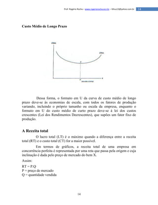 14
14Prof. Rogério Rocha – www.rogeriorocha.ecn.br – lithus13@yahoo.com.br
Custo Médio de Longo Prazo
Dessa forma, o formato em U da curva de custo médio de longo
prazo deve-se às economias de escala, com todos os fatores de produção
variando, incluindo o próprio tamanho ou escala da empresa, enquanto o
formato em U do custo médio de curto prazo deve-se à lei dos custos
crescentes (Lei dos Rendimentos Decrescentes), que supões um fator fixo de
produção.
A Receita total
O lucro total (LT) é o máximo quando a diferença entre a receita
total (RT) e o custo total (CT) for a maior possível.
Em termos de gráficos, a receita total de uma empresa em
concorrência perfeita é representada por uma reta que passa pela origem e cuja
inclinação é dada pelo preço de mercado do bem X.
Assim:
RT = P.Q
P = preço de mercado
Q = quantidade vendida
 