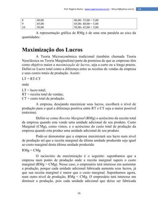 16
16Prof. Rogério Rocha – www.rogeriorocha.ecn.br – lithus13@yahoo.com.br
8
9
10
40,00
45,00
50,00
40,00- 35,00 = 5,00
45,00- 40,00 = 5,00
50,00- 45,00 = 5,00
A representação gráfica de RMg é de uma reta paralela ao eixo da
quantidades:
Maximização dos Lucros
A Teoria Microeconômica tradicional (também chamada Teoria
Neoclássica ou Teoria Marginalista) parte da premissa de que as empresas têm
como objetivo maior a maximização de lucros, seja a curto ou a longo prazos.
Defini-se Lucro total como a diferença entre as receitas de vendas da empresa
e seus custos totais de produção. Assim:
LT = RT-CT
onde
LT = lucro total;
RT = receita total de vendas;
CT = custo total de produção.
A empresa, desejando maximizar seus lucros, escolherá o nível de
produção para o qual a diferença positiva entre RT e CT seja a maior possível
(máxima).
Defini-se como Receita Marginal (RMg) o acréscimo da receita total
da empresa quando esta vende uma unidade adicional de seu produto. Custo
Marginal (CMg), como vimos, e o acréscimo do custo total de produção da
empresa quando esta produz uma unidade adicional de seu produto.
Pode-se demonstrar que a empresa maximizará seu lucro num nível
de produção tal que a receita marginal da última unidade produzida seja igual
ao custo marginal desta última unidade produzida:
RMg = CMg
O raciocínio da maximização é o seguinte: suponhamos que a
empresa num ponto de produção onde a receita marginal supera o custo
marginal (RMg > CMg). Nesse caso, o empresário terá interesse em aumentar
a produção, porque cada unidade adicional fabricada aumenta seus lucros, já
que sua receita marginal é maior que o custo marginal. Suponhamos agora,
num outro nível de produção, RMg < CMg. O empresário terá interesse em
diminuir a produção, pois cada unidade adicional que deixa ser fabricada
 