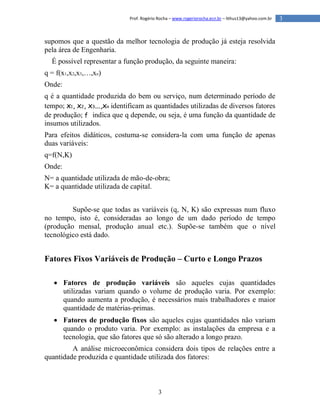 3
3Prof. Rogério Rocha – www.rogeriorocha.ecn.br – lithus13@yahoo.com.br
supomos que a questão da melhor tecnologia de produção já esteja resolvida
pela área de Engenharia.
É possível representar a função produção, da seguinte maneira:
q = f(x1,x2,x3,…,xn)
Onde:
q é a quantidade produzida do bem ou serviço, num determinado período de
tempo; x1, x2, x3...,xn identificam as quantidades utilizadas de diversos fatores
de produção; f indica que q depende, ou seja, é uma função da quantidade de
insumos utilizados.
Para efeitos didáticos, costuma-se considera-la com uma função de apenas
duas variáveis:
q=f(N,K)
Onde:
N= a quantidade utilizada de mão-de-obra;
K= a quantidade utilizada de capital.
Supõe-se que todas as variáveis (q, N, K) são expressas num fluxo
no tempo, isto é, consideradas ao longo de um dado período de tempo
(produção mensal, produção anual etc.). Supõe-se também que o nível
tecnológico está dado.
Fatores Fixos Variáveis de Produção – Curto e Longo Prazos
 Fatores de produção variáveis são aqueles cujas quantidades
utilizadas variam quando o volume de produção varia. Por exemplo:
quando aumenta a produção, é necessários mais trabalhadores e maior
quantidade de matérias-primas.
 Fatores de produção fixos são aqueles cujas quantidades não variam
quando o produto varia. Por exemplo: as instalações da empresa e a
tecnologia, que são fatores que só são alterado a longo prazo.
A análise microeconômica considera dois tipos de relações entre a
quantidade produzida e quantidade utilizada dos fatores:
 