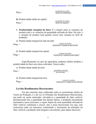 5
5Prof. Rogério Rocha – www.rogeriorocha.ecn.br – lithus13@yahoo.com.br
Pmen =
b) Produtividade média do capital:
PmeK =
 Produtividade marginal do fator: É a relação entre as variações do
produto total e as variações da quantidade utilizada do fator. Ou seja, é
a variação do produto total quando ocorre uma variação no fator de
produção.
a) Produtividade marginal da mão-de-obra
Pmgn =
b) Produtividade marginal do capital:
Pmgk =
Especificamente no caso da agricultura, podemos definir também a
produtividade do fator terra (área cultivada). Temos então:
c) Produtividade média da terra:
Pme1 =
d) Produtividade marginal da terra:
Pmg1 =
Lei dos Rendimentos Decrescentes
Um dos conceitos mais conhecidos entre os economistas, dentro da
Teoria da Produção, é o da Lei ou Princípio dos Rendimentos Decrescentes,
que pode ser assim enunciado: elevando-se a quantidade do fator variável,
permanecendo fixa a quantidade dos demais fatores, a produção inicialmente
aumentará a taxas crescentes; a seguir, depois de certa quantidade utilizada do
fator variável, continuará a crescer, mas a taxas decrescentes (ou seja, com
acréscimos cada vez menores); continuando o incremento da utilização do
fator variável, a produção total chegará a um máximo, para depois decrescer.
quantidade do produto
número de trabalhadores
quantidade do produto
número de máquinas
variação do produto
acréscimo de 1 unidade de mão-de-obra
variação do produto
acréscimo de 1 unidade do fator capital
quantidade produzida
área cultivada
variação do produto
acréscimo de 1 unidade de área cultivada
 