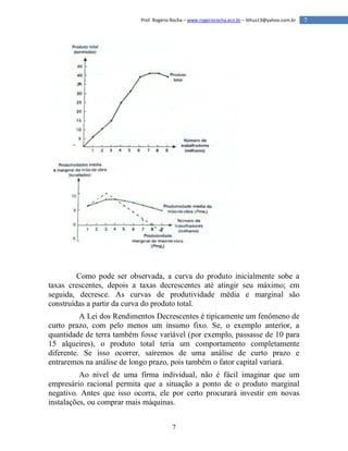 7
7Prof. Rogério Rocha – www.rogeriorocha.ecn.br – lithus13@yahoo.com.br
Como pode ser observada, a curva do produto inicialmente sobe a
taxas crescentes, depois a taxas decrescentes até atingir seu máximo; em
seguida, decresce. As curvas de produtividade média e marginal são
construídas a partir da curva do produto total.
A Lei dos Rendimentos Decrescentes é tipicamente um fenômeno de
curto prazo, com pelo menos um insumo fixo. Se, o exemplo anterior, a
quantidade de terra também fosse variável (por exemplo, passasse de 10 para
15 alqueires), o produto total teria um comportamento completamente
diferente. Se isso ocorrer, sairemos de uma análise de curto prazo e
entraremos na análise de longo prazo, pois também o fator capital variará.
Ao nível de uma firma individual, não é fácil imaginar que um
empresário racional permita que a situação a ponto de o produto marginal
negativo. Antes que isso ocorra, ele por certo procurará investir em novas
instalações, ou comprar mais máquinas.
 