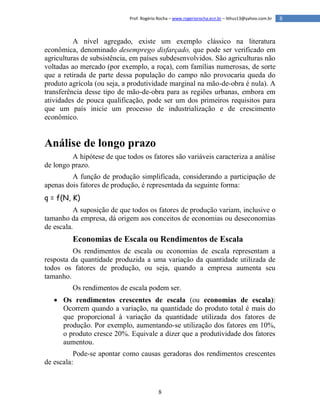 8
8Prof. Rogério Rocha – www.rogeriorocha.ecn.br – lithus13@yahoo.com.br
A nível agregado, existe um exemplo clássico na literatura
econômica, denominado desemprego disfarçado, que pode ser verificado em
agriculturas de subsistência, em países subdesenvolvidos. São agriculturas não
voltadas ao mercado (por exemplo, a roça), com famílias numerosas, de sorte
que a retirada de parte dessa população do campo não provocaria queda do
produto agrícola (ou seja, a produtividade marginal na mão-de-obra é nula). A
transferência desse tipo de mão-de-obra para as regiões urbanas, embora em
atividades de pouca qualificação, pode ser um dos primeiros requisitos para
que um país inicie um processo de industrialização e de crescimento
econômico.
Análise de longo prazo
A hipótese de que todos os fatores são variáveis caracteriza a análise
de longo prazo.
A função de produção simplificada, considerando a participação de
apenas dois fatores de produção, é representada da seguinte forma:
q = f(N, K)
A suposição de que todos os fatores de produção variam, inclusive o
tamanho da empresa, dá origem aos conceitos de economias ou deseconomias
de escala.
Economias de Escala ou Rendimentos de Escala
Os rendimentos de escala ou economias de escala representam a
resposta da quantidade produzida a uma variação da quantidade utilizada de
todos os fatores de produção, ou seja, quando a empresa aumenta seu
tamanho.
Os rendimentos de escala podem ser.
 Os rendimentos crescentes de escala (ou economias de escala):
Ocorrem quando a variação, na quantidade do produto total é mais do
que proporcional à variação da quantidade utilizada dos fatores de
produção. Por exemplo, aumentando-se utilização dos fatores em 10%,
o produto cresce 20%. Equivale a dizer que a produtividade dos fatores
aumentou.
Pode-se apontar como causas geradoras dos rendimentos crescentes
de escala:
 