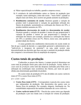 9
9Prof. Rogério Rocha – www.rogeriorocha.ecn.br – lithus13@yahoo.com.br
a) Maior especialização no trabalho, quando a empresa cresce;
b) A existência de indivisibilidades entres os fatores de produção (por
exemplo, numa siderúrgica, como não existe : “meio forno”; quando se
adquire mais um forno, deve ocorrer um grande aumento na produção).
 Rendimentos constantes de escala: Ocorrem quando a variação do
produto total é proporcional à variação da quantidade utilizada dos
fatores de produção: aumentando-se a utilização dos fatores em 10%, o
produto também aumenta em 10%.
 Rendimentos decrescentes de escala (ou deseconomias de escala):
Ocorrem quando a variação do produto é menos do que proporcional à
variação do produto é menos do que proporcional à variação na
utilização dos fatores: por exemplo, aumenta-se a utilização dos fatores
em 10% e o produto cresce em 5%. Houve, nesse caso, uma queda na
produtividade dos fatores.
A causa geradora dos rendimentos decrescentes de escala reside no
fato de que o poder de decisão e a capacidade gerencial e administrativa são:
“indivisíveis e incapazes de aumentar”; ou seja, pode ocorrer uma
descentralização nas decisões que faça com que o aumento de produção obtido
não compense o investimento feito na ampliação da empresa.
Custos totais de produção
Conhecidos os preços dos fatores, é sempre possível determinar um
custo total de produção ótimo para cada nível de produção. Assim, define se
custo total de produção como total das despesas realizadas pela firma com a
utilização da combinação mais econômica dos fatores, por meio da qual é
obtida uma determinada quantidade do produto.
Os custos totais de produção (CT) são divididos em custos variáveis
totais (CVT) e custos fixos totais (CFT):
CT = CVT + CFT
 Custos fixos totais (CFT) – Correspondem à parcela dos custos totais
que independem da produção. São decorrentes dos gastos com os
fatores fixos de produção. Por exemplo, alugueis, iluminação etc. Na
contabilidade empresarial são também chamados de custos indiretos.
 Custos variáveis totais (CVT) – Parcela dos custos totais que depende
da produção e por isso muda com a variação do volume de produção.
 