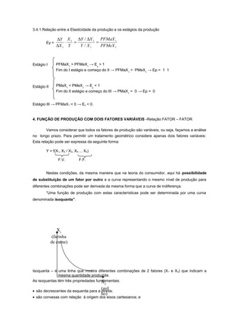 3.4.1.Relação entre a Elasticidade da produção e os estágios da produção
Ey =

∆Y X 1 ∆Y / ∆X 1 PFMaX 1
⋅
=
=
∆X 1 Y
Y / X1
PFMeX 1

Estágio I

PFMaX1 > PFMeX1 → Ey > 1
Fim do I estágio e começo do II → PFMaX1 = PMeX1 → Ep = 1 1

Estágio II

PMaX1 < PMeX1 → Ey < 1
Fim do II estágio e começo do III → PMaX1 = 0 → Ep = 0

Estágio III → PFMaX1 < 0 → Ey < 0.

4. FUNÇÃO DE PRODUÇÃO COM DOIS FATORES VARIÁVEIS -Relação FATOR – FATOR
Vamos considerar que todos os fatores de produção são variáveis, ou seja, façamos a análise
no longo prazo. Para permitir um tratamento geométrico considere apenas dois fatores variáveis:
Esta relação pode ser expressa da seguinte forma:
Y = f(X1, X2 / X3, X4 ... Xn)
F.V.

F.F.

Nestas condições, da mesma maneira que na teoria do consumidor, aqui há possibilidade
de substituição de um fator por outro e a curva representando o mesmo nível de produção para
diferentes combinações pode ser derivada da mesma forma que a curva de indiferença.
“Uma função de produção com estas características pode ser determinada por uma curva
denominada isoquanta”.

X1
(farinha
de carne)

Isoquanta – é uma linha que mostra diferentes combinações de 2 fatores (X 1 e X2) que indicam a
mesma quantidade produzida.
As isoquantas têm três propriedades fundamentais:
X
2

(mil
• são decrescentes da esquerda para a direita;
ho)

• são convexas com relação à origem dos eixos cartesianos; e

 