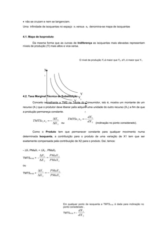 • não se cruzam e nem se tangenciam.
Uma infinidade de isoquantas no espaço x1 versus x2 denomina-se mapa de isoquantas

4.1. Mapa de Isoproduto
Da mesma forma que as curvas de Indiferença as isoquantas mais elevadas representam
níveis de produção (Y) mais altos e vice-versa.

O nível de produção Y3 é maior que Y2, eY2 é maior que Y1.

X
1

Y

4.2. Taxa Marginal Técnica de Substituição Y

Y

3

Conceito semelhante a TMS na Teoria do Consumidor, isto é, mostra um montante de um
2
1
X
recurso (X1) que o produtor deve liberar para adquirir uma unidade do outro recurso (X 2) a fim de que

a produção permaneça constante.

∆X 1
TMTSx1 x 2 = −
∆X 2 ou

2

TMTSx1 x 2 = −

dX 1
dX 2 (inclinação no ponto considerado).

Como o Produto tem que permanecer constante para qualquer movimento numa
determinada Isoquanta, a contribuição para o produto de uma variação de X1 tem que ser
exatamente compensada pela contribuição de X2 para o produto. Daí, temos:
- ∆X1 PMaX1 = ∆X2 . PMaX2
TMTSX1X2 = -

∆X 1 PMaX 2
=
∆X 2
PMaX 1

ou
TMTSX1X2 =

∆X 1
PMaX 2
=−
∆X 2
PMaX 1

Em qualquer ponto da isoquanta a TMTSX1X2 é dada para inclinação no
ponto considerado .
TMTSX1X2 = -

dX 1
dX 2

 