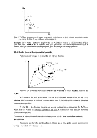 X
1

A

∆X1
B

∆X 2
X
Obs: A TMTSX1X2 decrescente diz que o empresário está disposto a abrir mão de quantidades cada
2
vez menor do fator X1 por unidades adicionais de X2 .
Exemplo: Se Y= feijão e os fatores de produção são X 1 (mão-de-obra) e X2 (equipamentos). O que
quer dizer uma TMSTx1,x2 = - 3? Significa dizer que: para que o produtor de feijão continue com a
mesma produção deverá retirar três empregados, para a colocação de um equipamento.
4.3. A Região Racional (Econômica) da Produção
Podemos dividir o mapa de Isoquantas em 3 áreas distintas.

X1

•

•

•

TMTSX1X2 = ∞
A

•

•
•

B TMTS
=0
X1X2

0

X2

As linhas OA e OB são chamadas Fronteiras de Produção ou linhas Rigidas ou linhas de
CUME.
A linha OA → é a linha de fronteiras que une os pontos onde as isoquantas tem TMTS X1X2
Infinitas. Elas nos mostra as mínimas quantidades do fator X2 necessárias para produzir diferentes
quantidades do produto.
A linha OB → é a linha de fronteira que une os pontos onde as isoquantas têm TMTS X1X2
nulas. Ela nos mostra as mínimas quantidades do fator X 1 necessárias para produzir diferentes
quantidades do produto.
Conclusão: A área compreendida entre as linhas rigidas é que é a área racional de produção.
4.4. Isocusto
Representa as diferentes combinações de fatores que a firma pode adquirir a um mesmo
custo (com um dado nível de despesa).

 