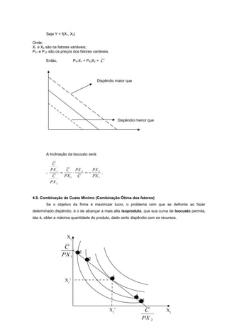Seja Y = f(X1, X2)
Onde:
X1 e X2 são os fatores variáveis;
PX1 e PX2 são os preços dos fatores variáveis.
Então,

PX1X1 + PX2X2 = C

Dispêndio maior que

Dispêndio menor que

A Inclinação da Isocusto será:

-

C
PX 1
C
PX 2

=

PX 2
C PX 2
⋅
=−
.
PX 1 C
PX 1

4.5. Combinação de Custo Mínimo (Combinação Ótima dos fatores)
Se o objetivo da firma é maximizar lucro, o problema com que se defronta ao fazer
determinado dispêndio, é o de alcançar a mais alta isoproduto, que sua curva de Isocusto permita,
isto é, obter a máxima quantidade do produto, dado certo dispêndio com os recursos.

X1

C
PX 1

X1’

•1

•2
3
•

X2’

4
••5

C
PX 2

X2

 