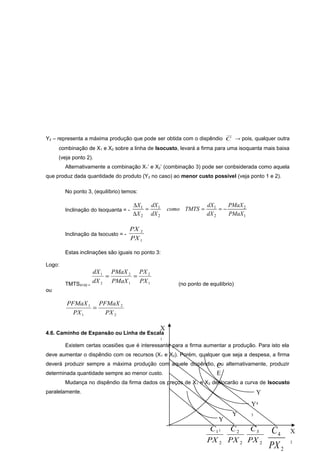 Y2 – representa a máxima produção que pode ser obtida com o dispêndio C → pois, qualquer outra
combinação de X1 e X2 sobre a linha de Isocusto, levará a firma para uma isoquanta mais baixa
(veja ponto 2).
Alternativamente a combinação X1’ e X2’ (combinação 3) pode ser conbsiderada como aquela
que produz dada quantidade do produto (Y2 no caso) ao menor custo possível (veja ponto 1 e 2).
No ponto 3, (equilíbrio) temos:
Inclinação do Isoquanta = -

Inclinação da Isocusto = -

∆X 1 dX 1
=
∆X 2 dX 2

como TMTS =

dX 1
PMaX 2
=−
dX 2
PMaX1

PX 2
PX 1

Estas inclinações são iguais no ponto 3:
Logo:
TMTSX1X2 =

dX 1 PMaX 2 PX 2
=
=
dX 2 PMaX 1 PX 1

(no ponto de equilíbrio)

ou

PFMaX 1 PFMaX 2
=
PX 1
PX 2

X

4.6. Caminho de Expansão ou Linha de Escala
1

Existem certas ocasiões que é interessante para a firma aumentar a produção. Para isto ela
deve aumentar o dispêndio com os recursos (X 1 e X2). Porém, qualquer que seja a despesa, a firma
deverá produzir sempre a máxima produção com aquele dispêndio, C alternativamente, produzir
ou
determinada quantidade sempre ao menor custo.

E

Mudança no dispêndio da firma dados os preços de X 1 e X2 deslocarão a curva de Isocusto
paralelamente.

Y
Y4
Y

Y
2

3

C1 1 C 2 C 3
PX 2 PX 2 PX 2

C4
PX 2

X
2

 