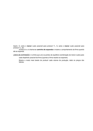 Assim, C1 seria o menor custo possível para produzir Y 1, C2 seria o menor custo possível para
produzir Y2, etc.
A linha a b c d chama-se caminho de expansão e mostra o comportamento da firma quando
ela se expande.
LINHA DE EXPANSÃO: é a linha que une os pontos de equilíbrio (combinação de menor custo) para
cada dispêndio possível de firma (quando a firma resolve se expandir).
Mostra o modo mais barato de produzir cada volume de produção, dado os preços dos
fatores.

 