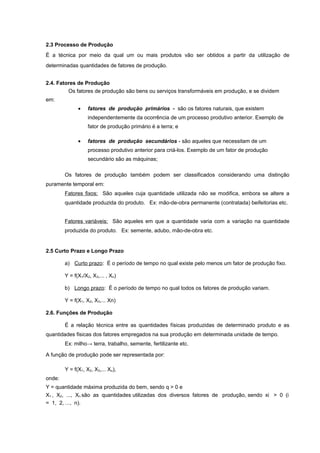 2.3 Processo de Produção
É a técnica por meio da qual um ou mais produtos vão ser obtidos a partir da utilização de
determinadas quantidades de fatores de produção.
2.4. Fatores de Produção
Os fatores de produção são bens ou serviços transformáveis em produção, e se dividem
em:
•

fatores de produção primários - são os fatores naturais, que existem
independentemente da ocorrência de um processo produtivo anterior. Exemplo de
fator de produção primário é a terra; e

•

fatores de produção secundários - são aqueles que necessitam de um
processo produtivo anterior para criá-los. Exemplo de um fator de produção
secundário são as máquinas;

Os fatores de produção também podem ser classificados considerando uma distinção
puramente temporal em:
Fatores fixos: São aqueles cuja quantidade utilizada não se modifica, embora se altere a
quantidade produzida do produto. Ex: mão-de-obra permanente (contratada) beifeitorias etc.
Fatores variáveis: São aqueles em que a quantidade varia com a variação na quantidade
produzida do produto. Ex: semente, adubo, mão-de-obra etc.

2.5 Curto Prazo e Longo Prazo
a) Curto prazo: É o período de tempo no qual existe pelo menos um fator de produção fixo.
Y = f(X1/X2, X3,... , Xn)
b) Longo prazo: É o período de tempo no qual todos os fatores de produção variam.
Y = f(X1, X2, X3,... Xn)
2.6. Funções de Produção
É a relação técnica entre as quantidades físicas produzidas de determinado produto e as
quantidades fisicas dos fatores empregados na sua produção em determinada unidade de tempo.
Ex: milho→ terra, trabalho, semente, fertilizante etc.
A função de produção pode ser representada por:
Y = f(X1, X2, X3,... Xu),
onde:
Y = quantidade máxima produzida do bem, sendo q > 0 e
X1 , X2, ..., Xn são as quantidades utilizadas dos diversos fatores de produção, sendo xi > 0 (i
= 1, 2, ..., n).

 