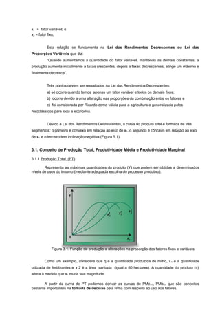 x1 = fator variável; e
x2 = fator fixo;
Esta relação se fundamenta na Lei dos Rendimentos Decrescentes ou Lei das
Proporções Variáveis que diz:
“Quando aumentamos a quantidade do fator variável, mantendo as demais constantes, a
produção aumenta inicialmente a taxas crescentes, depois a taxas decrescentes, atinge um máximo e
finalmente decresce”.
Três pontos devem ser ressaltados na Lei dos Rendimentos Decrescentes:
a) só ocorre quando temos apenas um fator variável e todos os demais fixos;
b) ocorre devido a uma alteração nas proporções da combinação entre os fatores e
c) foi considerada por Ricardo como válida para a agricultura e generalizada pelos
Neoclássicos para toda a economia.
Devido a Lei dos Rendimentos Decrescentes, a curva do produto total é formada de três
segmentos: o primeiro é convexo em relação ao eixo de x 1, o segundo é côncavo em relação ao eixo
de x1 e o terceiro tem inclinação negativa (Figura 5.1).

3.1. Conceito de Produção Total, Produtividade Média e Produtividade Marginal
3.1.1 Produção Total (PT)
Representa as máximas quantidades do produto (Y) que podem ser obtidas a determinados
níveis de usos do insumo (mediante adequada escolha do processo produtivo).

Figura 3.1. Função de produção e alterações na proporção dos fatores fixos e variáveis
Como um exemplo, considere que q é a quantidade produzida de milho, x 1 é a quantidade
utilizada de fertilizantes e x 2 é a área plantada (igual a 80 hectares). A quantidade do produto (q)
altera à medida que x1 muda sua magnitude.
A partir da curva de PT podemos derivar as curvas de PMe X1, PMaX1 que são conceitos
bastante importantes na tomada de decisão pela firma com respeito ao uso dos fatores.

 