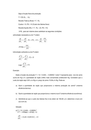 Seja a função física de produção:
Y = f(X1/X2 ... Xn)
Receita Total ou Bruta = Y . Py
Custos = X1 PX1 + K (Custo dos fatores fixos)
Receita líquida (RL) = Y . Py – (X1 PX1 + K)
A RL para ser máxima deve satisfazer as seguintes condições:
a)Condição necessária ou de 1ª ordem

dy PX 1
dL
dY
=
⋅ Py − PX 1 = 0 ∴
⋅
dX 1 dX 1
dX 1 Py

PFMa =

PX 1
.
PY

b)Condição suficiente ou de 2ª ordem

d 2L
dX 1

2

Logo

=

d2y
dX 1

d 2Y
dX 1

2

2

⋅ Py < 0

< 0.

Exemplo:
Dada a função de produção Y = 12 + 0,44X 1 – 0,0005X12 onde Y representa peso vivo de carne
suína em Kg e X1 quantidade de ração (milho mais concentrado protéico/em Kg. Considere que o
custo da ração seja 3,00 u.m./Kg e o preço da carne 15,00u.m./Kg. Pede-se:
a) Qual a quantidade de ração que proporcione a máxima produção de carne? (máxima
eficiência técnica)
b) Qual a quantidade de ração que proporciona o máximo lucro? (máxima eficiência econômica)
c) Admitindo-se que o custo dos fatores fixo é da ordem de 100,00 u.m. determine o lucro em
(a) e em (b)
Solução:
a) Y = 12 + 0,44X1 – 0,0005X12
Ymax → PFMaX1 = dY/dX1 = 0

dY
= 0,44 + 0,0010 X 1 = 0
dX 1

 