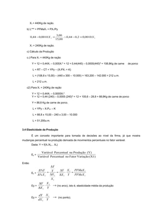 X1 = 440Kg de ração.
b) Lmax = PFMaX1 = PX1/Py

0,44 − 0,0010 X 1 =

3,00
∴0,44 − 0,2 = 0,0010 X 1
15,00

X1 = 240Kg de ração.
c) Cálculo da Produção
c1) Para X1 = 440Kg de ração
Y = 12 + 0,44X1 – 0,005X12 = 12 + 0,44(440) – 0,0005(440)2 = 108,8Kg de carne

de porco

L = RT – CT = YPy – (X1PX1 + K)
L = (108,8 x 15,00) – (440 x 300 – 10.000) = 163.200 – 142.000 = 212 u.m.
L = 212 u.m.
c2) Para X1 = 240Kg de ração
Y = 12 + 0,44X1 – 0,0005X12
Y = 12 + 0,44 (240) – 0,0005 (240)2 = 12 + 105,6 – 28,8 = 88,8Kg de carne de porco
Y = 88,8 Kg de carne de porco.
L = YPy – X1PX1 – K
L = 88,8 x 15,00 – 240 x 3,00 – 10.000
L = 51.200u.m.
3.4 Elasticidade da Produção
É um conceito importante para tomada de decisões ao nível da firma, já que mostra
mudanças percentual na produção derivada de movimentos percentuais no fator variável.
Dada: Y = f(X1/X2... Xn)

Ey =
Então

Variável Percentual na Produção (Y)
Variável Percentual no Fator Variação (X1)

∆Y
∆%Y
∆Y X 1 PFMaX 1
= Y =
⋅
=
Ey =
∆% X 1 ∆X 1 ∆X 1 Y
PFMeX 1
X1
∆Y X 1
⋅
→ (no arco), isto é, elasticidade média da produção
Ey =
∆X 1 Y
Ey =

dY X 1
⋅
dX 1 Y

→ (no ponto).

 