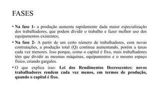 FASES
• Na fase 1- a produção aumenta rapidamente dada maior especialização
dos trabalhadores, que podem dividir o trabalho e fazer melhor uso dos
equipamentos existentes;
• Na fase 2- A partir de um certo número de trabalhadores, com novas
contratações, a produção total (Q) continua aumentando, porém a taxas
cada vez menores. Isso porque, como o capital é fixo, mais trabalhadores
têm que dividir as mesmas máquinas, equipamentos e o mesmo espaço
físico, criando gargalos.
• O que explica isso: Lei dos Rendimentos Decrescentes: novos
trabalhadores rendem cada vez menos, em termos de produção,
quando o capital é fixo.
 