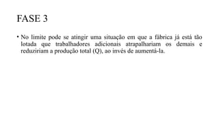 FASE 3
• No limite pode se atingir uma situação em que a fábrica já está tão
lotada que trabalhadores adicionais atrapalhariam os demais e
reduziriam a produção total (Q), ao invés de aumentá-la.
 