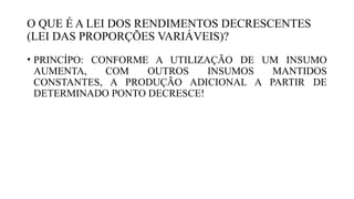 O QUE É A LEI DOS RENDIMENTOS DECRESCENTES
(LEI DAS PROPORÇÕES VARIÁVEIS)?
• PRINCÍPO: CONFORME A UTILIZAÇÃO DE UM INSUMO
AUMENTA, COM OUTROS INSUMOS MANTIDOS
CONSTANTES, A PRODUÇÃO ADICIONAL A PARTIR DE
DETERMINADO PONTO DECRESCE!
 