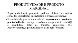 PRODUTIVIDADE E PRODUTO
MARGINAL
• A partir da função produção, podemos definir dois outros
conceitos importantes que retratam o processo produtivo;
• Produtividade (ou produto médio): representa a produção
por trabalhador, ou seja, a razão entre a produção total (Q)
e quantidade total de trabalho empregada (L).
Algebricamente, a produtividade é dada pela fórmula;
 