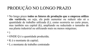 PRODUÇÃO NO LONGO PRAZO
• No longo prazo todos os fatores de produção que a empresa utiliza
são variáveis, ou seja, ela pode aumentar ou reduzir não só a
quantidade de trabalho utilizada (L), como ocorreria no curto prazo,
mas também seu capital (k), ampliando ou reduzindo o tamanho de
sua planta industrial ou utilizando mais ou menos máquinas;
• )
• ONDE Q é a quantidade produzida;
• K é o montante de capital;
• L e montante de trabalho contratado
 