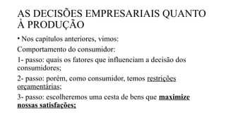 AS DECISÕES EMPRESARIAIS QUANTO
À PRODUÇÃO
• Nos capítulos anteriores, vimos:
Comportamento do consumidor:
1- passo: quais os fatores que influenciam a decisão dos
consumidores;
2- passo: porém, como consumidor, temos restrições
orçamentárias;
3- passo: escolheremos uma cesta de bens que maximize
nossas satisfações;
 