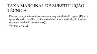 TAXA MARGINAL DE SUBSTITUIÇÃO
TÉCNICA
• Diz que: em quanto se deve aumentar a quantidade de capital (K) se a
quantidade de trabalho (L) for reduzida em uma unidade, de forma a
manter a produção constante (Q).
• TMTS= - ∆K/∆L
 