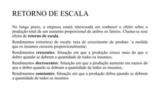 RETORNO DE ESCALA
No longo prazo, a empresa estará interessada em conhecer o efeito sobre a
produção total de um aumento proporcional de ambos os fatores. Chama-se esse
efeito de retorno de escala.
Rendimentos (retornos) de escala: taxa de crescimento do produto `a medida
que os insumos crescem proporcionalmente;
Rendimentos crescentes: Situação em que a produção cresce mais do que o
dobro quando se dobram a quantidade de todos os insumos;
Rendimentos decrescentes: Situação em que a produção aumenta em menos do
que o dobro quando se dobram a quantidade de todos os insumos;
Rendimentos constantes: Situação em que a produção dobra quando se dobram
a quantidade de todos os insumos
 
